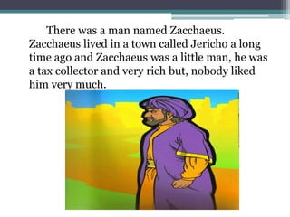 		There was a man named Zacchaeus. Zacchaeus lived in a town called Jericho a long time ago and Zacchaeus was a little man, he was a tax collector and very rich but, nobody liked him very much.