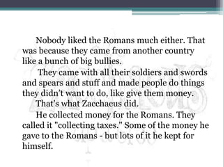 		Nobody liked the Romans much either. That was because they came from another country like a bunch of big bullies.		 They came with all their soldiers and swords and spears and stuff and made people do things they didn’t want to do, like give them money.That's what Zacchaeus did. 		He collected money for the Romans. They called it "collecting taxes." Some of the money he gave to the Romans - but lots of it he kept for himself.