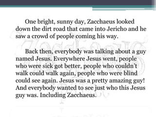 		One bright, sunny day, Zacchaeus looked down the dirt road that came into Jericho and he saw a crowd of people coming his way.		Back then, everybody was talking about a guy named Jesus. Everywhere Jesus went, people who were sick got better, people who couldn’t walk could walk again, people who were blind could see again. Jesus was a pretty amazing guy! And everybody wanted to see just who this Jesus guy was. Including Zacchaeus.