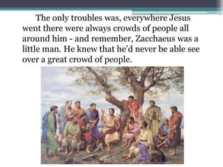 		The only troubles was, everywhere Jesus went there were always crowds of people all around him - and remember, Zacchaeus was a little man. He knew that he’d never be able see over a great crowd of people.