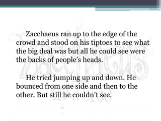 Zacchaeus ran up to the edge of the crowd and stood on his tiptoes to see what the big deal was but all he could see were the backs of people’s heads.He tried jumping up and down. He bounced from one side and then to the other. But still he couldn’t see.