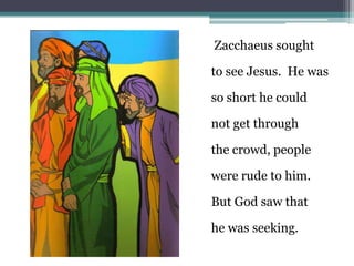 Zacchaeus sought                                             to see Jesus.  He was                                             so short he could                                                             not get through                                              the crowd, people                                             were rude to him.                                              But God saw that                                              he was seeking.