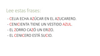 Lee estas frases:
- CELIA ECHA AZÚCAR EN EL AZUCARERO.
- CENICIENTA TIENE UN VESTIDO AZUL.
- EL ZORRO CAZÓ UN ERIZO.
- EL CENICERO ESTÁ SUCIO.
 