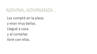 ADIVINA, ADIVINANZA…
Las compré en la plaza
y eran muy bellas.
Llegué a casa
y al cortarlas
lloré con ellas.
 