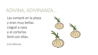 ADIVINA, ADIVINANZA…
Las compré en la plaza
y eran muy bellas.
Llegué a casa
y al cortarlas
lloré con ellas.
(LAS CEBOLLAS)
 