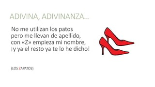ADIVINA, ADIVINANZA…
No me utilizan los patos
pero me llevan de apellido,
con «Z» empieza mi nombre,
¡y ya el resto ya te lo he dicho!
(LOS ZAPATOS)
 