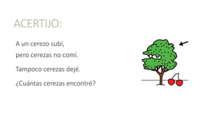 ACERTIJO:
A un cerezo subí,
pero cerezas no comí.
Tampoco cerezas dejé.
¿Cuántas cerezas encontré?
 
