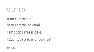ACERTIJO:
A un cerezo subí,
pero cerezas no comí.
Tampoco cerezas dejé.
¿Cuántas cerezas encontré?
(NINGUNA)
 