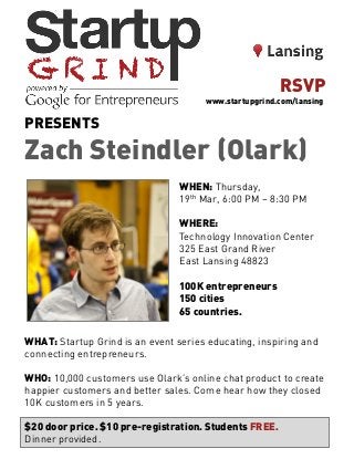 PRESENTS
Zach Steindler (Olark)
WHEN: Thursday,
19th Mar, 6:00 PM – 8:30 PM
WHERE:
Technology Innovation Center
325 East Grand River
East Lansing 48823
100K entrepreneurs
150 cities
65 countries.
WHAT: Startup Grind is an event series educating, inspiring and
connecting entrepreneurs.
WHO: 10,000 customers use Olark’s online chat product to create
happier customers and better sales. Come hear how they closed
10K customers in 5 years.
$20 door price. $10 pre-registration. Students FREE.
Dinner provided.
RSVP
www.startupgrind.com/lansing
 