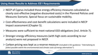 www.cyi.ac.cy
➢ NECP of Cyprus included those energy efficiency measures calculated as
clearly cost-effective (negative discounted costs) in the Planned Policies and
Measures Scenario. Special focus on sustainable mobility.
➢ Cost-effectiveness and cost-benefit calculations were included in NECP
Impact assessment (Chapter 5).
➢ Measures were sufficient to meet national EED obligations (incl. Article 7).
➢ Stronger energy efficiency measures (with high costs according to our
analysis) were not proposed in NECP.
➢ Carbon pricing was kept as a reserve measure (included in EE1 guidance: “internalising to
fullest possible extent the environmental and climate costs of energy alternatives”).
Using these Results to Address EE1 Requirements
15
 
