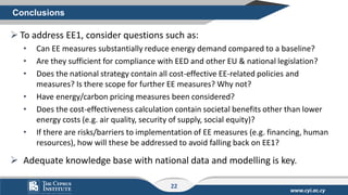 www.cyi.ac.cy
➢ To address EE1, consider questions such as:
• Can ΕΕ measures substantially reduce energy demand compared to a baseline?
• Are they sufficient for compliance with EED and other EU & national legislation?
• Does the national strategy contain all cost-effective EE-related policies and
measures? Is there scope for further EE measures? Why not?
• Have energy/carbon pricing measures been considered?
• Does the cost-effectiveness calculation contain societal benefits other than lower
energy costs (e.g. air quality, security of supply, social equity)?
• If there are risks/barriers to implementation of EE measures (e.g. financing, human
resources), how will these be addressed to avoid falling back on EE1?
➢ Adequate knowledge base with national data and modelling is key.
Conclusions
22
 