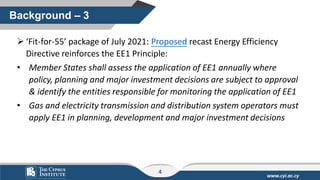 www.cyi.ac.cy
➢ ‘Fit-for-55’ package of July 2021: Proposed recast Energy Efficiency
Directive reinforces the EE1 Principle:
• Member States shall assess the application of EE1 annually where
policy, planning and major investment decisions are subject to approval
& identify the entities responsible for monitoring the application of EE1
• Gas and electricity transmission and distribution system operators must
apply EE1 in planning, development and major investment decisions
Background – 3
4
 