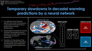 1. An artificial neural network
predicts the onset of slowdowns
in decadal warming trends of
global mean surface
temperature
2. Explainable AI reveals the neural
network is leveraging tropical
patterns of ocean heat content
anomalies to make its
predictions
3. Transitions in the phase of the
Interdecadal Pacific Oscillation
are frequently associated with
warming slowdown predictions
in CESM2-LE
Temporary slowdowns in decadal warming
predictions by a neural network
Labe, Z.M. and E.A. Barnes (2022), Predicting
slowdowns in decadal climate warming trends with
explainable neural networks. Geophysical Research
Letters, DOI:10.1029/2022GL098173
Paper
 