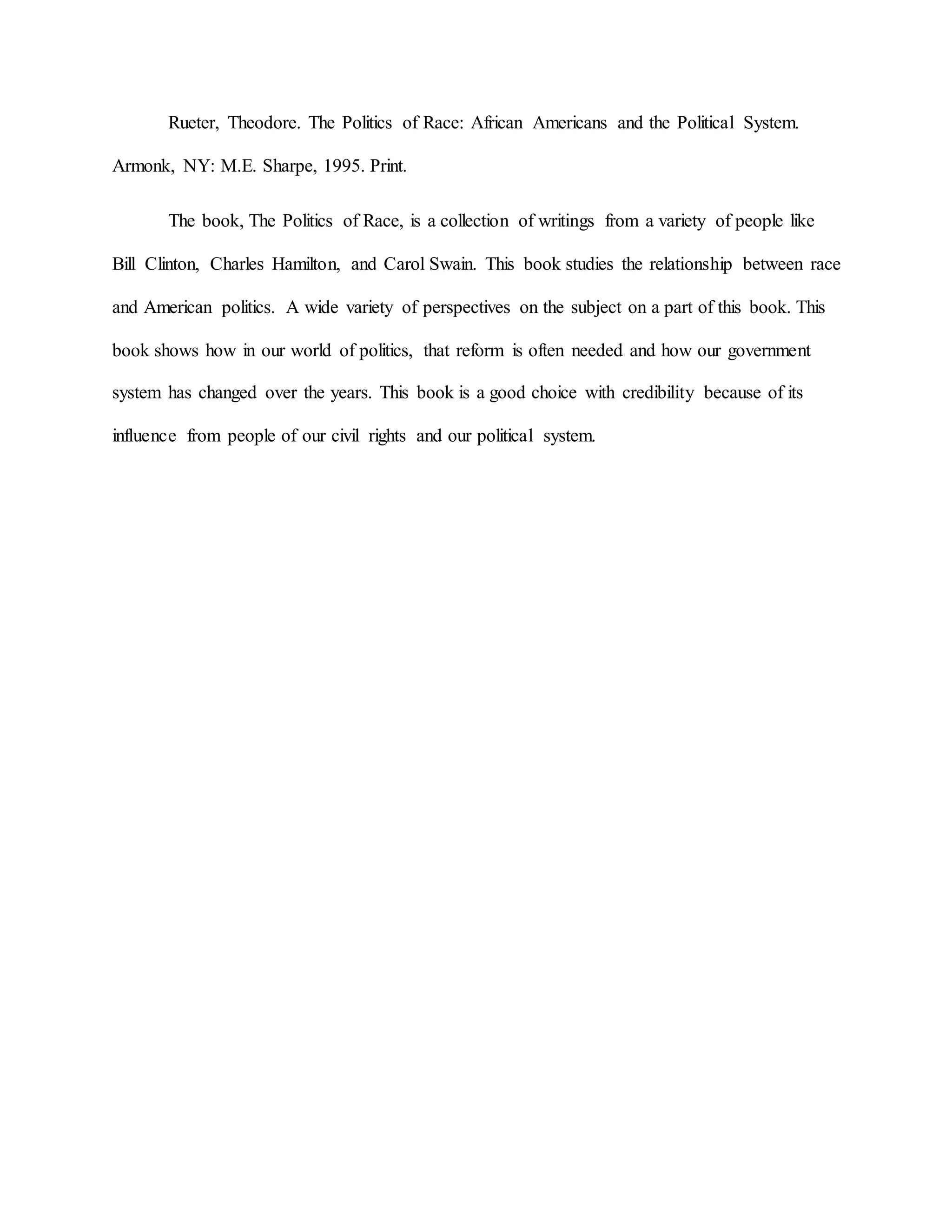 Rueter, Theodore. The Politics of Race: African Americans and the Political System.
Armonk, NY: M.E. Sharpe, 1995. Print.
The book, The Politics of Race, is a collection of writings from a variety of people like
Bill Clinton, Charles Hamilton, and Carol Swain. This book studies the relationship between race
and American politics. A wide variety of perspectives on the subject on a part of this book. This
book shows how in our world of politics, that reform is often needed and how our government
system has changed over the years. This book is a good choice with credibility because of its
influence from people of our civil rights and our political system.
 