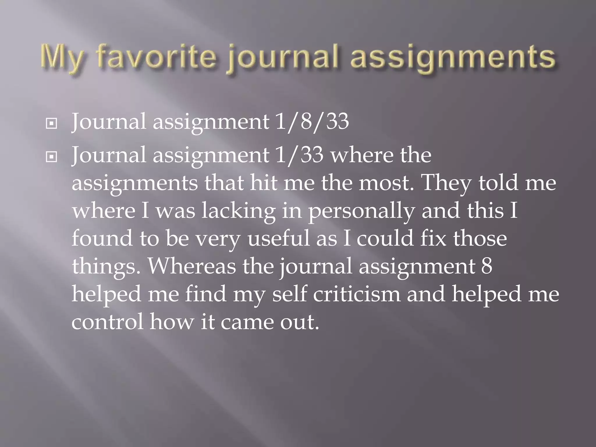  Journal assignment 1/8/33
 Journal assignment 1/33 where the
assignments that hit me the most. They told me
where I was lacking in personally and this I
found to be very useful as I could fix those
things. Whereas the journal assignment 8
helped me find my self criticism and helped me
control how it came out.
 