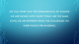 DO YOU THINK THAT THE FUNDAMENTALS OF CHANGE
WE ARE FACING WITH TALENT TODAY ARE THE SAME,
ECHO, OR ARE DIFFERENT FROM THE CHALLENGES WE
WERE FACING PRE-PANDEMIC.
 