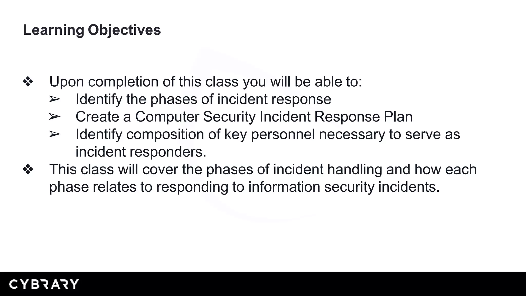 Learning Objectives
❖ Upon completion of this class you will be able to:
➢ Identify the phases of incident response
➢ Create a Computer Security Incident Response Plan
➢ Identify composition of key personnel necessary to serve as
incident responders.
❖ This class will cover the phases of incident handling and how each
phase relates to responding to information security incidents.
 
