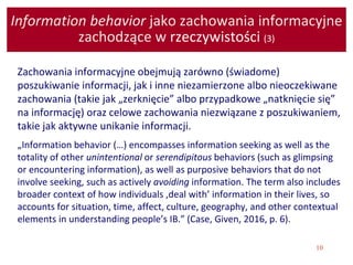 10
Information behavior jako zachowania informacyjne
zachodzące w rzeczywistości (3)
Zachowania informacyjne obejmują zarówno (świadome)
poszukiwanie informacji, jak i inne niezamierzone albo nieoczekiwane
zachowania (takie jak „zerknięcie” albo przypadkowe „natknięcie się”
na informację) oraz celowe zachowania niezwiązane z poszukiwaniem,
takie jak aktywne unikanie informacji.
„Information behavior (…) encompasses information seeking as well as the
totality of other unintentional or serendipitous behaviors (such as glimpsing
or encountering information), as well as purposive behaviors that do not
involve seeking, such as actively avoiding information. The term also includes
broader context of how individuals ‚deal with’ information in their lives, so
accounts for situation, time, affect, culture, geography, and other contextual
elements in understanding people’s IB.” (Case, Given, 2016, p. 6).
 