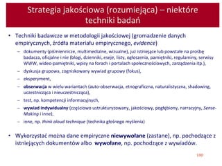 100
Strategia jakościowa (rozumiejąca) – niektóre
techniki badań
• Techniki badawcze w metodologii jakościowej (gromadzenie danych
empirycznych, źródła materiału empirycznego, evidence)
 dokumenty (piśmiennicze, multimedialne, wizualne), już istniejące lub powstałe na prośbę
badacza, oficjalne i nie (blogi, dzienniki, eseje, listy, ogłoszenia, pamiętniki, regulaminy, serwisy
WWW, wideo-pamiętniki, wpisy na forach i portalach społecznościowych, zarządzenia itp.),
 dyskusja grupowa, zogniskowany wywiad grupowy (fokus),
 eksperyment,
 obserwacja w wielu wariantach (auto-obserwacja, etnograficzna, naturalistyczna, shadowing,
uczestnicząca i nieuczestnicząca),
 test, np. kompetencji informacyjnych,
 wywiad indywidualny (częściowo ustrukturyzowany, jakościowy, pogłębiony, narracyjny, Sense-
Making i inne),
 inne, np. think aloud technique (technika głośnego myślenia)
• Wykorzystać można dane empiryczne niewywołane (zastane), np. pochodzące z
istniejących dokumentów albo wywołane, np. pochodzące z wywiadów.
 