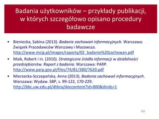 101
Badania użytkowników – przykłady publikacji,
w których szczegółowo opisano procedury
badawcze
• Bieniecka, Sabina (2013). Badanie zachowań informacyjnych. Warszawa:
Związek Pracodawców Warszawy i Mazowsza.
http://www.mcig.pl/images/raporty/02_badanie%20zachowan.pdf
• Maik, Robert i in. (2010). Strategiczne źródła informacji w działalności
przedsiębiorstw. Raport z badania. Warszawa: PARP.
http://www.parp.gov.pl/files/74/81/380/7620.pdf
• Mierzecka-Szczepańska, Anna (2013). Badania zachowań informacyjnych.
Warszawa: Wydaw. SBP, s. 99-122, 170-229.
http://bbc.uw.edu.pl/dlibra/doccontent?id=800&dirids=1
 