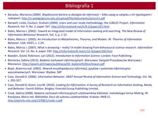 103
Bibliografia 1
• Banacka, Marianna (2004). Współczesne bariery w dostępie do informacji – kilka uwag w związku z ich typologiami i
rodzajami. http://e-pedagogiczna.edu.pl/upload/file/dokumenty/jarocin1.pdf
• Banwell, Linda; Coulson, Graham (2004). Users and user study methodology: the JUBILEE Project. Information
Research, Vol. 9, No. 2, paper 167. http://InformationR.net/ir/9-2/paper167.html
• Bates, Marcia J. (2002). Toward an integrated model of information seeking and searching. The New Review of
Information Behaviour Research, Vol. 3, p. 1-15.
• Bates, Marcia J. (2005). An Introduction to Metatheories, Theories, and Models. W: Theories of Information
Behavior. USA: ASIST, s. 1-24.
• Bates, Marcia J. (2007). What is browsing – really? A model drawing from behavioural science research. Information
Research, Vol. 12, No. 4, paper 330. http://InformationR.net/ir/12-4/paper330.html
• Bawden, David; Robinson, Lyn (2012). Introduction to Information Science. London: Face Publishing.
• Bieniecka, Sabina (2013). Badanie zachowań informacyjnych. Warszawa: Związek Pracodawców Warszawy i
Mazowsza. http://zpwim.pl/images/publikacje/02_badanie%20zachowan.pdf
• Bojar, Bożenna red. (2002). Słownik encyklopedyczny informacji, języków i systemów informacyjno-
wyszukiwawczych. Warszawa: Wydaw. SBP
• Case, Donald O. (2006). Information Behavior. ARIST Annual Review of Information Science and Technology, Vol. 40,
s. 293-327.
• Case, Donald O; Given, Lisa M. (2016). Looking for Information. A Survey of Research on Information Seeking, Needs,
and Behavior. Fourth Edition. Bingley: Emerald Group Publishing Limited.
• Cisek, Sabina (2008). Badanie zachowań informacyjnych użytkowników bibliotek: metodologia Sense-Making. W:
Kocójowa, Maria red. Biblioteka: klucz do sukcesu użytkowników. Kraków: IINiB UJ.
http://eprints.rclis.org/13708/1/cisek-n.pdf
 