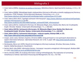 104
Bibliografia 2
• Cisek, Sabina (2009a). Dzielenie się wiedzą w Internecie. Bibliotheca Nostra: śląski kwartalnik naukowy, nr 3-4, s. 33-
42.
• Cisek, Sabina (2009b). Metodologia badań użytkowników informacji w XXI wieku w świetle anglojęzycznej literatury
przedmiotu. PTINT Praktyka i Teoria Informacji Naukowej i Technicznej, nr 4, s. 3-11.
http://www.slideshare.net/sabinacisek/metodologia-badan-uzytkownikow-inf-21-wiek
• Cisek, Sabina (2015-2017). Typologia zachowań informacyjnych. https://www.slideshare.net/sabinacisek/typologie-
zachowa-informacyjnych-17-18 albo
http://www.academia.edu/18217890/Typologia_zachowa%C5%84_informacyjnych
• Cisek, Sabina (2017a). Użytkownik informacji. W: Żbikowska-Migoń, Anna; Skalska-Zlat, Marta red. Encyklopedia
książki. Wrocław: Wydaw. Uniwersytetu Wrocławskiego, T. II., s. 602-603.
• Cisek, Sabina (2017b). Zachowania informacyjne. W: Żbikowska-Migoń, Anna; Skalska-Zlat, Marta red.
Encyklopedia książki. Wrocław: Wydaw. Uniwersytetu Wrocławskiego, T. II., s. 643-647.
• Cisek, Sabina (2017c). Zachowania informacyjne – wybrane aspekty. Biuletyn EBIB, nr 173.
http://open.ebib.pl/ojs/index.php/ebib/article/view/536
• Cooper, Janet; Lewis, Rachael; Urquhart, Christine (2004). Using participant or non-participant observation to
explain information behaviour. Information Research, Vol. 9, No. 4, paper 184. http://InformationR.net/ir/9-
4/paper184.html
• Dembowska, Maria red. (1979). Słownik terminologiczny informacji naukowej. Wrocław, Warszawa, Kraków,
Gdańsk: Zakład Narodowy im. Ossolińskich.
• Derfert-Wolf, Lidia (2005). Information literacy – koncepcje i nauczanie umiejętności informacyjnych. Biuletyn EBIB
nr 1 (62). http://ebib.oss.wroc.pl/2005/62/derfert.php
• Dervin, Brenda (1999). On studying information seeking methodologically: The implication of connecting
metatheory to method. Information Processing and Management, Vol. 35, s. 727-750.
 