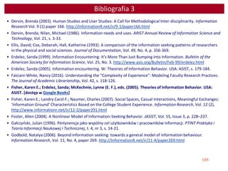 105
Bibliografia 3
• Dervin, Brenda (2003). Human Studies and User Studies: A Call for Methodological Inter-disciplinarity. Information
Research Vol. 9 (1) paper 166. http://InformationR.net/ir/9-1/paper166.html
• Dervin, Brenda; Nilan, Michael (1986). Information needs and uses. ARIST Annual Review of Information Science and
Technology, Vol. 21, s. 3-33.
• Ellis, David; Cox, Deborah; Hall, Katherine (1993). A comparison of the information seeking patterns of researchers
in the physical and social sciences. Journal of Documentation, Vol. 49, No. 4, p. 356-369.
• Erdelez, Sanda (1999). Information Encountering: It's More Than Just Bumping into Information. Bulletin of the
American Society for Information Science, Vol. 25, No. 3. http://www.asis.org/Bulletin/Feb-99/erdelez.html
• Erdelez, Sanda (2005). Information encountering. W: Theories of Information Behavior. USA: ASIST, s. 179-184.
• Falciani-White, Nancy (2016). Understanding the “Complexity of Experience”: Modeling Faculty Research Practices.
The Journal of Academic Librarianship, Vol. 42, s. 118-126.
• Fisher, Karen E.; Erdelez, Sanda; McKechnie, Lynne (E. F.), eds. (2005). Theories of Information Behavior. USA:
ASIST. [dostęp w Google Books]
• Fisher, Karen E.; Landry Carol F.; Naumer, Charles (2007). Social Spaces, Casual Interactions, Meaningful Exchanges:
‘Information Ground’ Characteristics Based on the College Student Experience. Information Research, Vol. 12 (2),
http://www.informationr.net/ir/12-2/paper291.html
• Foster, Allen (2004). A Nonlinear Model of Information-Seeking Behavior. JASIST, Vol. 55, Issue 3, p. 228–237.
• Gałczyński, Julian (1996). Pertynencja jako wspólny cel użytkowników i pracowników informacji. PTINT Praktyka i
Teoria Informacji Naukowej i Technicznej, t. 4, nr 3, s. 14-21.
• Godbold, Natalya (2006). Beyond information seeking: towards a general model of information behaviour.
Information Research, Vol. 11, No. 4, paper 269. http://InformationR.net/ir/11-4/paper269.html
 