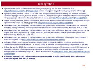106
Bibliografia 4
• Information Research. An international electronic journal (2011). Vol. 16, No 3, September 2011.
http://informationr.net/ir/16-3/infres163.html (numer poświęcony przypadkowemu pozyskiwaniu informacji)
• Ingwersen, Peter; Järvelin, Kalervo (2005). The Turn: Integration of Information Seeking and Retrieval in Context.
Dordrecht: Springer Järvelin, Kalervo; Wilson, Thomas D. (2003). On conceptual models for information seeking and
retrieval research. Information Research, Vol. 9, No. 1 paper, 163. http://InformationR.net/ir/9-1/paper163.html
• Joseph, Pauline; Debowski, Shelda; Goldschmidt, Peter (2013). Models of information search: a comparative analysis.
Information Research, Vol. 18 (1), paper 562. http://InformationR.net/ir/18-1/paper562.html
• Kamińska-Czubała, Barbara (2006). Zachowania informacyjne w życiu codziennym – kierunki badań. W: Kierunki i
priorytety rozwoju informacji naukowej w kontekście budowania społeczeństwa wiedzy. Katowice: PTIN, s. 35-39.
• Kamińska-Czubała, Barbara (2007). Zachowania informacyjne w życiu codziennym: wybrane aspekty teoretyczne. W:
Między przeszłością a przyszłością. Książka, biblioteka, informacja naukowa – funkcje społeczne na przestrzeni
dziejów. Kraków: Wydaw. UJ, s. 195-202.
• Kamińska-Czubała, Barbara (2013). Zachowania informacyjne w życiu codziennym. Informacyjny świat pokolenia Y.
Warszawa: Wydaw. SBP. http://bbc.uw.edu.pl/dlibra/doccontent?id=802&dirids=1
• Kisilowska, Małgorzata; Przastek-Samokowa, Maria (2004). Użytkownik czy klient – refleksje terminologiczne.
Zagadnienia Informacji Naukowej, nr 2, s. 63-71 [Dostęp w Mediotece, dawnej Bibliologicznej Bibliotece Cyfrowej]
• Krakowska, Monika (2010). Koncepcja tymczasowych miejsc informacyjnych (“information grounds”) i rola emocji w
badaniach zachowań informacyjnych użytkowników. W: Kocójowa, Maria red. Biblioteki, informacja, książka:
interdyscyplinarne badania i praktyka w 21 wieku. Kraków: INIB UJ. http://skryba.inib.uj.edu.pl/wydawnictwa/e07/n-
krakowska.pdf
• Krakowska, Monika (2016). Zachowania informacyjne człowieka. W: Babik, Wiesław red. Nauka o informacji.
Warszawa: Wydaw. SBP, 2016, s. 429-455.
 