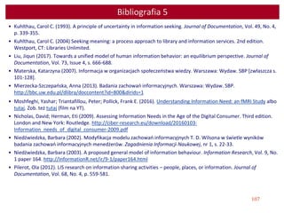 107
Bibliografia 5
• Kuhlthau, Carol C. (1993). A principle of uncertainty in information seeking. Journal of Documentation, Vol. 49, No. 4,
p. 339-355.
• Kuhlthau, Carol C. (2004) Seeking meaning: a process approach to library and information services. 2nd edition.
Westport, CT: Libraries Unlimited.
• Liu, Jiqun (2017). Towards a unified model of human information behavior: an equilibrium perspective. Journal of
Documentation, Vol. 73, Issue 4, s. 666-688.
• Materska, Katarzyna (2007). Informacja w organizacjach społeczeństwa wiedzy. Warszawa: Wydaw. SBP [zwłaszcza s.
101-128].
• Mierzecka-Szczepańska, Anna (2013). Badania zachowań informacyjnych. Warszawa: Wydaw. SBP.
http://bbc.uw.edu.pl/dlibra/doccontent?id=800&dirids=1
• Moshfeghi, Yashar; Triantafillou, Peter; Pollick, Frank E. (2016). Understanding Information Need: an fMRI Study albo
tutaj. Zob. też tutaj (film na YT).
• Nicholas, David; Herman, Eti (2009). Assessing Information Needs in the Age of the Digital Consumer. Third edition.
London and New York: Routledge. http://ciber-research.eu/download/20160103-
Information_needs_of_digital_consumer-2009.pdf
• Niedźwiedzka, Barbara (2002). Modyfikacja modelu zachowań informacyjnych T. D. Wilsona w świetle wyników
badania zachowań informacyjnych menedżerów. Zagadnienia Informacji Naukowej, nr 1, s. 22-33.
• Niedźwiedzka, Barbara (2003). A proposed general model of information behaviour. Information Research, Vol. 9, No.
1 paper 164. http://InformationR.net/ir/9-1/paper164.html
• Pilerot, Ola (2012). LIS research on information sharing activities – people, places, or information. Journal of
Documentation, Vol. 68, No. 4, p. 559-581.
 