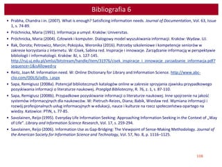 108
Bibliografia 6
• Prabha, Chandra i in. (2007). What is enough? Satisficing information needs. Journal of Documentation, Vol. 63, Issue
1, s. 74-89.
• Próchnicka, Maria (1991). Informacja a umysł. Kraków: Universitas.
• Próchnicka, Maria (2004). Człowiek i komputer. Dialogowy model wyszukiwania informacji. Kraków: Wydaw. UJ.
• Rak, Dorota; Petrowicz, Marcin; Pokojska, Weronika (2016). Potrzeby szkoleniowe i kompetencje seniorów w
zakresie korzystania z internetu. W: Cisek, Sabina red. Inspiracje i innowacje. Zarządzanie informacją w perspektywie
bibliologii i informatologii. Kraków: BJ, s. 127-145.
http://ruj.uj.edu.pl/xmlui/bitstream/handle/item/31976/cisek_inspiracje_i_innowacje_zarzadzanie_informacja.pdf?
sequence=1&isAllowed=y
• Reitz, Joan M. Information need. W: Online Dictionary for Library and Information Science. http://www.abc-
clio.com/ODLIS/odlis_i.aspx
• Sapa, Remigiusz (2008a). Potencjał bibliotecznych katalogów online w zakresie sprzyjania zjawisku przypadkowego
pozyskiwania informacji o literaturze naukowej. Przegląd Biblioteczny, R. 76, z. 1, s. 87-110.
• Sapa, Remigiusz (2008b). Przypadkowe pozyskiwanie informacji o literaturze naukowej. Inne spojrzenie na jakość
systemów informacyjnych dla naukowców. W: Pietruch-Reizes, Diana; Babik, Wiesław red. Wymiana informacji i
rozwój profesjonalnych usług informacyjnych w edukacji, nauce i kulturze na rzecz społeczeństwa opartego na
wiedzy. Katowice: PTIN, s. 77-85.
• Savolainen, Reijo (1995). Everyday Life Information Seeking: Approaching Information Seeking in the Context of „Way
of Life”. Library and Information Science Research, Vol. 17, s. 259-294.
• Savolainen, Reijo (2006). Information Use as Gap-Bridging: The Viewpoint of Sense-Making Methodology. Journal of
the American Society for Information Science and Technology, Vol. 57, No. 8, p. 1116–1125.
 