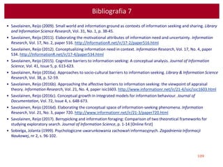 109
Bibliografia 7
• Savolainen, Reijo (2009). Small world and information ground as contexts of information seeking and sharing. Library
and Information Science Research, Vol. 31, No. 1, p. 38-45.
• Savolainen, Reijo (2011). Elaborating the motivational attributes of information need and uncertainty. Information
Research, Vol. 17, No. 2, paper 516. http://InformationR.net/ir/17-2/paper516.html
• Savolainen, Reijo (2012). Conceptualizing information need in context. Information Research, Vol. 17, No. 4, paper
534. http://InformationR.net/ir/17-4/paper534.html
• Savolainen, Reijo (2015). Cognitive barriers to information seeking: A conceptual analysis. Journal of Information
Science, Vol. 41, Issue 5, p. 613-623.
• Savolainen, Reijo (2016a). Approaches to socio-cultural barriers to information seeking. Library & Information Science
Research, Vol. 38, p. 52-59.
• Savolainen, Reijo (2016b). Approaching the affective barriers to information seeking: the viewpoint of appraisal
theory. Information Research, Vol. 21, No. 4, paper isic1603. http://www.informationr.net/ir/21-4/isic/isic1603.html
• Savolainen, Reijo (2016c). Conceptual growth in integrated models for information behaviour. Journal of
Documentation, Vol. 72, Issue 4, s. 648-673.
• Savolainen, Reijo (2016d). Elaborating the conceptual space of information-seeking phenomena. Information
Research, Vol. 21, No. 3, paper 720. http://www.informationr.net/ir/21-3/paper720.html
• Savolainen, Reijo (2017). Berrypicking and information foraging: Comparison of two theoretical frameworks for
studying exploratory search. Journal of Information Science, p. 1-14 [Online first]
• Sobielga, Jolanta (1999). Psychologiczne uwarunkowania zachowań informacyjnych. Zagadnienia Informacji
Naukowej, nr 2, s. 96-102.
 