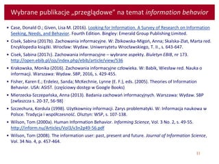 11
Wybrane publikacje „przeglądowe” na temat information behavior
• Case, Donald O.; Given, Lisa M. (2016). Looking for Information. A Survey of Research on Information
Seeking, Needs, and Behavior. Fourth Edition. Bingley: Emerald Group Publishing Limited.
• Cisek, Sabina (2017b). Zachowania informacyjne. W: Żbikowska-Migoń, Anna; Skalska-Zlat, Marta red.
Encyklopedia książki. Wrocław: Wydaw. Uniwersytetu Wrocławskiego, T. II., s. 643-647.
• Cisek, Sabina (2017c). Zachowania informacyjne – wybrane aspekty. Biuletyn EBIB, nr 173.
http://open.ebib.pl/ojs/index.php/ebib/article/view/536
• Krakowska, Monika (2016). Zachowania informacyjne człowieka. W: Babik, Wiesław red. Nauka o
informacji. Warszawa: Wydaw. SBP, 2016, s. 429-455.
• Fisher, Karen E.; Erdelez, Sanda; McKechnie, Lynne (E. F.), eds. (2005). Theories of Information
Behavior. USA: ASIST. (częściowy dostęp w Google Books)
• Mierzecka-Szczepańska, Anna (2013). Badania zachowań informacyjnych. Warszawa: Wydaw. SBP
[zwłaszcza s. 20-37, 56-98]
• Szczechura, Kordula (1998). Użytkownicy informacji. Zarys problematyki. W: Informacja naukowa w
Polsce. Tradycja i współczesność. Olsztyn: WSP, s. 107-138.
• Wilson, Tom (2000a). Human Information Behavior. Informing Science, Vol. 3 No. 2, s. 49-55.
http://inform.nu/Articles/Vol3/v3n2p49-56.pdf
• Wilson, Tom (2008). The information user: past, present and future. Journal of Information Science,
Vol. 34 No. 4, p. 457-464.
 