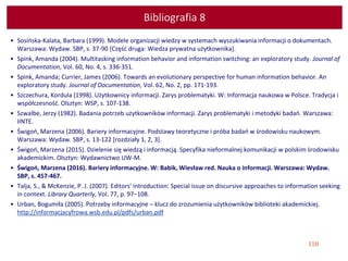 110
Bibliografia 8
• Sosińska-Kalata, Barbara (1999). Modele organizacji wiedzy w systemach wyszukiwania informacji o dokumentach.
Warszawa: Wydaw. SBP, s. 37-90 [Część druga: Wiedza prywatna użytkownika].
• Spink, Amanda (2004). Multitasking information behavior and information switching: an exploratory study. Journal of
Documentation, Vol. 60, No. 4, s. 336-351.
• Spink, Amanda; Currier, James (2006). Towards an evolutionary perspective for human information behavior. An
exploratory study. Journal of Documentation, Vol. 62, No. 2, pp. 171-193.
• Szczechura, Kordula (1998). Użytkownicy informacji. Zarys problematyki. W: Informacja naukowa w Polsce. Tradycja i
współczesność. Olsztyn: WSP, s. 107-138.
• Szwalbe, Jerzy (1982). Badania potrzeb użytkowników informacji. Zarys problematyki i metodyki badań. Warszawa:
IINTE.
• Świgoń, Marzena (2006). Bariery informacyjne. Podstawy teoretyczne i próba badań w środowisku naukowym.
Warszawa: Wydaw. SBP, s. 13-122 [rozdziały 1, 2, 3].
• Świgoń, Marzena (2015). Dzielenie się wiedzą i informacją. Specyfika nieformalnej komunikacji w polskim środowisku
akademickim. Olsztyn: Wydawnictwo UW-M.
• Świgoń, Marzena (2016). Bariery informacyjne. W: Babik, Wiesław red. Nauka o informacji. Warszawa: Wydaw.
SBP, s. 457-467.
• Talja, S., & McKenzie, P. J. (2007). Editors' introduction: Special issue on discursive approaches to information seeking
in context. Library Quarterly, Vol. 77, p. 97−108.
• Urban, Bogumiła (2005). Potrzeby informacyjne – klucz do zrozumienia użytkowników biblioteki akademickiej.
http://informacjacyfrowa.wsb.edu.pl/pdfs/urban.pdf
 