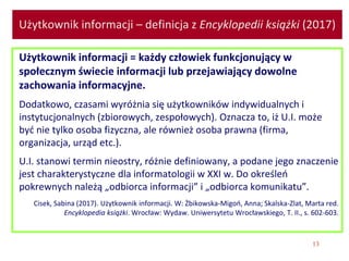 13
Użytkownik informacji – definicja z Encyklopedii książki (2017)
Użytkownik informacji = każdy człowiek funkcjonujący w
społecznym świecie informacji lub przejawiający dowolne
zachowania informacyjne.
Dodatkowo, czasami wyróżnia się użytkowników indywidualnych i
instytucjonalnych (zbiorowych, zespołowych). Oznacza to, iż U.I. może
być nie tylko osoba fizyczna, ale również osoba prawna (firma,
organizacja, urząd etc.).
U.I. stanowi termin nieostry, różnie definiowany, a podane jego znaczenie
jest charakterystyczne dla informatologii w XXI w. Do określeń
pokrewnych należą „odbiorca informacji” i „odbiorca komunikatu”.
Cisek, Sabina (2017). Użytkownik informacji. W: Żbikowska-Migoń, Anna; Skalska-Zlat, Marta red.
Encyklopedia książki. Wrocław: Wydaw. Uniwersytetu Wrocławskiego, T. II., s. 602-603.
 