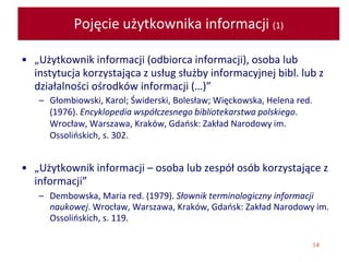 14
Pojęcie użytkownika informacji (1)
• „Użytkownik informacji (odbiorca informacji), osoba lub
instytucja korzystająca z usług służby informacyjnej bibl. lub z
działalności ośrodków informacji (…)”
– Głombiowski, Karol; Świderski, Bolesław; Więckowska, Helena red.
(1976). Encyklopedia współczesnego bibliotekarstwa polskiego.
Wrocław, Warszawa, Kraków, Gdańsk: Zakład Narodowy im.
Ossolińskich, s. 302.
• „Użytkownik informacji – osoba lub zespół osób korzystające z
informacji”
– Dembowska, Maria red. (1979). Słownik terminologiczny informacji
naukowej. Wrocław, Warszawa, Kraków, Gdańsk: Zakład Narodowy im.
Ossolińskich, s. 119.
 