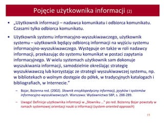 15
Pojęcie użytkownika informacji (2)
• „Użytkownik informacji – nadawca komunikatu i odbiorca komunikatu.
Czasami tylko odbiorca komunikatu.
• Użytkownik systemu informacyjno-wyszukiwawczego, użytkownik
systemu – użytkownik będący odbiorcą informacji na wyjściu systemu
informacyjno-wyszukiwawczego. Występuje on także w roli nadawcy
informacji, przekazując do systemu komunikat w postaci zapytania
informacyjnego. W wielu systemach użytkownik sam dokonuje
wyszukiwania informacji, samodzielnie określając strategię
wyszukiwawczą lub korzystając ze strategii wyszukiwawczej systemu, np.
w bibliotekach o wolnym dostępie do półek, w tradycyjnych katalogach i
bibliografiach, w Internecie.”
– Bojar, Bożenna red. (2002). Słownik encyklopedyczny informacji, języków i systemów
informacyjno-wyszukiwawczych. Warszawa: Wydawnictwo SBP, s. 288-289.
– Uwaga! Definicje użytkownika informacji w „Słowniku …” po red. Bożenny Bojar powstały w
ramach systemowej orientacji nauki o informacji (system-oriented approach)
 
