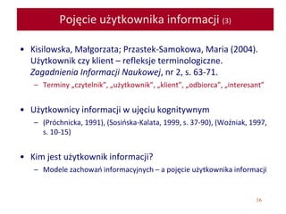 16
Pojęcie użytkownika informacji (3)
• Kisilowska, Małgorzata; Przastek-Samokowa, Maria (2004).
Użytkownik czy klient – refleksje terminologiczne.
Zagadnienia Informacji Naukowej, nr 2, s. 63-71.
– Terminy „czytelnik”, „użytkownik”, „klient”, „odbiorca”, „interesant”
• Użytkownicy informacji w ujęciu kognitywnym
– (Próchnicka, 1991), (Sosińska-Kalata, 1999, s. 37-90), (Woźniak, 1997,
s. 10-15)
• Kim jest użytkownik informacji?
– Modele zachowań informacyjnych – a pojęcie użytkownika informacji
 