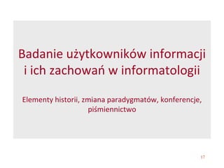 17
Badanie użytkowników informacji
i ich zachowań w informatologii
Elementy historii, zmiana paradygmatów, konferencje,
piśmiennictwo
 