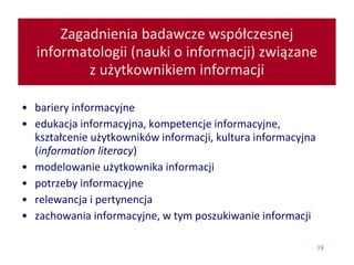 18
Zagadnienia badawcze współczesnej
informatologii (nauki o informacji) związane
z użytkownikiem informacji
• bariery informacyjne
• edukacja informacyjna, kompetencje informacyjne,
kształcenie użytkowników informacji, kultura informacyjna
(information literacy)
• modelowanie użytkownika informacji
• potrzeby informacyjne
• relewancja i pertynencja
• zachowania informacyjne, w tym poszukiwanie informacji
 