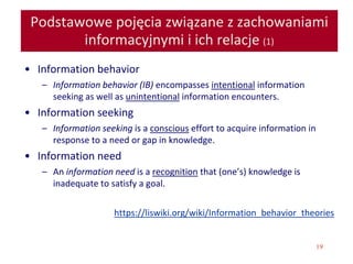 19
Podstawowe pojęcia związane z zachowaniami
informacyjnymi i ich relacje (1)
• Information behavior
– Information behavior (IB) encompasses intentional information
seeking as well as unintentional information encounters.
• Information seeking
– Information seeking is a conscious effort to acquire information in
response to a need or gap in knowledge.
• Information need
– An information need is a recognition that (one’s) knowledge is
inadequate to satisfy a goal.
https://liswiki.org/wiki/Information_behavior_theories
 