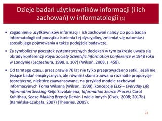 21
Dzieje badań użytkowników informacji (i ich
zachowań) w informatologii (1)
• Zagadnienie użytkowników informacji i ich zachowań należy do pola badań
informatologii od początku istnienia tej dyscypliny, zmieniał się natomiast
sposób jego pojmowania a także podejścia badawcze.
• Za symboliczny początek systematycznych dociekań w tym zakresie uważa się
obrady konferencji Royal Society Scientific Information Conference w 1948 roku
w Londynie (Szczechura, 1998, s. 107) (Wilson, 2008, s. 458).
• Od tamtego czasu, przez prawie 70 lat nie tylko przeprowadzono setki, jeżeli nie
tysiące badań empirycznych, ale również skonstruowano rozmaite propozycje
teoretyczne, niektóre zaawansowane, na przykład modele zachowań
informacyjnych Toma Wilsona (Wilson, 1999), koncepcje ELIS – Everyday Life
Information Seeking Reijo Savolainena, Information Search Process Carol
Kuhlthau, Sense-Making Brendy Dervin i wiele innych (Cisek, 2008; 2017b)
(Kamińska-Czubała, 2007) (Theories, 2005).
 