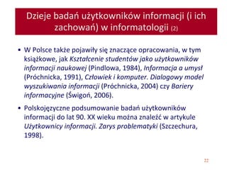 22
Dzieje badań użytkowników informacji (i ich
zachowań) w informatologii (2)
• W Polsce także pojawiły się znaczące opracowania, w tym
książkowe, jak Kształcenie studentów jako użytkowników
informacji naukowej (Pindlowa, 1984), Informacja a umysł
(Próchnicka, 1991), Człowiek i komputer. Dialogowy model
wyszukiwania informacji (Próchnicka, 2004) czy Bariery
informacyjne (Świgoń, 2006).
• Polskojęzyczne podsumowanie badań użytkowników
informacji do lat 90. XX wieku można znaleźć w artykule
Użytkownicy informacji. Zarys problematyki (Szczechura,
1998).
 