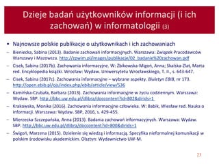 23
Dzieje badań użytkowników informacji (i ich
zachowań) w informatologii (3)
• Najnowsze polskie publikacje o użytkownikach i ich zachowaniach
 Bieniecka, Sabina (2013). Badanie zachowań informacyjnych. Warszawa: Związek Pracodawców
Warszawy i Mazowsza. http://zpwim.pl/images/publikacje/02_badanie%20zachowan.pdf
 Cisek, Sabina (2017b). Zachowania informacyjne. W: Żbikowska-Migoń, Anna; Skalska-Zlat, Marta
red. Encyklopedia książki. Wrocław: Wydaw. Uniwersytetu Wrocławskiego, T. II., s. 643-647.
 Cisek, Sabina (2017c). Zachowania informacyjne – wybrane aspekty. Biuletyn EBIB, nr 173.
http://open.ebib.pl/ojs/index.php/ebib/article/view/536
 Kamińska-Czubała, Barbara (2013). Zachowania informacyjne w życiu codziennym. Warszawa:
Wydaw. SBP. http://bbc.uw.edu.pl/dlibra/doccontent?id=802&dirids=1
 Krakowska, Monika (2016). Zachowania informacyjne człowieka. W: Babik, Wiesław red. Nauka o
informacji. Warszawa: Wydaw. SBP, 2016, s. 429-455.
 Mierzecka-Szczepańska, Anna (2013). Badania zachowań informacyjnych. Warszawa: Wydaw.
SBP. http://bbc.uw.edu.pl/dlibra/doccontent?id=800&dirids=1
 Świgoń, Marzena (2015). Dzielenie się wiedzą i informacją. Specyfika nieformalnej komunikacji w
polskim środowisku akademickim. Olsztyn: Wydawnictwo UW-M.
 