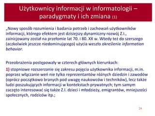 24
Użytkownicy informacji w informatologii –
paradygmaty i ich zmiana (1)
„Nowy sposób rozumienia i badania potrzeb i zachowań użytkowników
informacji, którego efektem jest dzisiejszy dynamiczny rozwój Z.I.,
zainicjowany został na przełomie lat 70. i 80. XX w. Wtedy też do szerszego
(aczkolwiek jeszcze niedominującego) użycia weszło określenie information
behavior.
Przeobrażenia postępowały w czterech głównych kierunkach:
1) stopniowe rozszerzanie się zakresu pojęcia użytkownika informacji, m.in.
poprzez włączanie weń nie tylko reprezentantów różnych dziedzin i zawodów
(oprócz początkowo branych pod uwagę naukowców i techników), lecz także
ludzi poszukujących informacji w kontekstach prywatnych; tym samym
zaczęto interesować się także Z.I. dzieci i młodzieży, emigrantów, mniejszości
społecznych, rodziców itp.;
 
