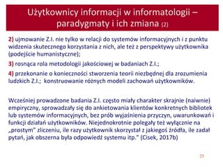 25
Użytkownicy informacji w informatologii –
paradygmaty i ich zmiana (2)
2) ujmowanie Z.I. nie tylko w relacji do systemów informacyjnych i z punktu
widzenia skutecznego korzystania z nich, ale też z perspektywy użytkownika
(podejście humanistyczne);
3) rosnąca rola metodologii jakościowej w badaniach Z.I.;
4) przekonanie o konieczności stworzenia teorii niezbędnej dla zrozumienia
ludzkich Z.I.; konstruowanie różnych modeli zachowań użytkowników.
Wcześniej prowadzone badania Z.I. często miały charakter skrajnie (naiwnie)
empiryczny, sprowadzały się do ankietowania klientów konkretnych bibliotek
lub systemów informacyjnych, bez prób wyjaśnienia przyczyn, uwarunkowań i
funkcji działań użytkowników. Niejednokrotnie polegały też wyłącznie na
„prostym” zliczeniu, ile razy użytkownik skorzystał z jakiegoś źródła, ile zadał
pytań, jak obszerna była odpowiedź systemu itp.” (Cisek, 2017b)
 