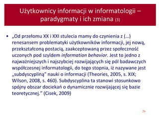 26
Użytkownicy informacji w informatologii –
paradygmaty i ich zmiana (3)
• „Od przełomu XX i XXI stulecia mamy do czynienia z (…)
renesansem problematyki użytkowników informacji, jej nową,
przekształconą postacią, zaakceptowaną przez społeczność
uczonych pod szyldem information behavior. Jest to jedno z
najważniejszych i najszybciej rozwijających się pól badawczych
współczesnej informatologii, do tego stopnia, iż nazywane jest
„subdyscypliną” nauki o informacji (Theories, 2005, s. XIX;
Wilson, 2008, s. 460). Subdyscyplina ta stanowi stosunkowo
spójny obszar dociekań o dynamicznie rozwijającej się bazie
teoretycznej.” (Cisek, 2009)
 
