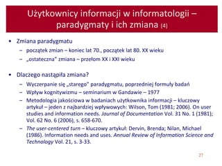 27
Użytkownicy informacji w informatologii –
paradygmaty i ich zmiana (4)
• Zmiana paradygmatu
– początek zmian – koniec lat 70., początek lat 80. XX wieku
– „ostateczna” zmiana – przełom XX i XXI wieku
• Dlaczego nastąpiła zmiana?
– Wyczerpanie się „starego” paradygmatu, poprzedniej formuły badań
– Wpływ kognitywizmu – seminarium w Gandawie – 1977
– Metodologia jakościowa w badaniach użytkownika informacji – kluczowy
artykuł – jeden z najbardziej wpływowych: Wilson, Tom (1981; 2006). On user
studies and information needs. Journal of Documentation Vol. 31 No. 1 (1981);
Vol. 62 No. 6 (2006), s. 658-670.
– The user-centered turn – kluczowy artykuł: Dervin, Brenda; Nilan, Michael
(1986). Information needs and uses. Annual Review of Information Science and
Technology Vol. 21, s. 3-33.
 