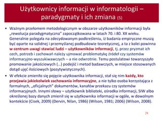 28
Użytkownicy informacji w informatologii –
paradygmaty i ich zmiana (5)
• Ważnym przełomem metodologicznym w obszarze użytkowników informacji była
„rewolucja paradygmatyczna” zapoczątkowana w latach 70. i 80. XX wieku.
Generalnie polegała na zdecydowanym podkreśleniu, iż badania empiryczne muszą
być oparte na solidnej i przemyślanej podbudowie teoretycznej, a ta z kolei powinna
w centrum uwagi stawiać ludzi – użytkowników informacji, tj. przez pryzmat ich
cech, potrzeb i zachowań należy ujmować problematykę źródeł czy systemów
informacyjno-wyszukiwawczych – a nie odwrotnie. Temu postulatowi towarzyszyło
promowanie jakościowych (…) podejść i metod badawczych, w miejsce stosowanych
dotąd ujęć ilościowych (pozytywistycznych).
• W efekcie zmieniło się pojęcie użytkownika informacji, stał się nim każdy, kto
przejawia jakiekolwiek zachowania informacyjne, a nie tylko osoba korzystająca z
formalnych, „oficjalnych” dokumentów, kanałów przekazu czy systemów
informacyjnych. Innymi słowy – użytkownik biblioteki, ośrodka informacji, SIW albo
określonej bazy danych zmienił się w użytkownika informacji w ogóle, w dowolnym
kontekście (Cisek, 2009) (Dervin, Nilan, 1986) (Wilson, 1981; 2006) (Wilson, 2008).
 
