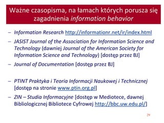 29
Ważne czasopisma, na łamach których porusza się
zagadnienia information behavior
 Information Research http://informationr.net/ir/index.html
 JASIST Journal of the Association for Information Science and
Technology (dawniej Journal of the American Society for
Information Science and Technology) [dostęp przez BJ]
 Journal of Documentation [dostęp przez BJ]
 PTINT Praktyka i Teoria Informacji Naukowej i Technicznej
[dostęp na stronie www.ptin.org.pl]
 ZIN – Studia Informacyjne [dostęp w Mediotece, dawnej
Bibliologicznej Bibliotece Cyfrowej http://bbc.uw.edu.pl/]
 