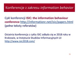 30
Konferencje z zakresu information behavior
Cykl konferencji ISIC: the information behaviour
conference http://informationr.net/isic/papers.html
(pełne teksty referatów)
Ostatnia konferencja z cyklu ISIC odbyła się w 2018 roku w
Krakowie, w Instytucie Studiów Informacyjnych UJ
http://www.isic2018.com/
 